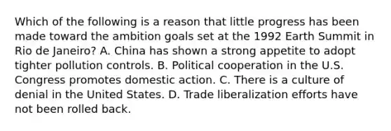 Which of the following is a reason that little progress has been made toward the ambition goals set at the 1992 Earth Summit in Rio de Janeiro? A. China has shown a strong appetite to adopt tighter pollution controls. B. Political cooperation in the U.S. Congress promotes domestic action. C. There is a culture of denial in the United States. D. Trade liberalization efforts have not been rolled back.