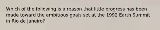 Which of the following is a reason that little progress has been made toward the ambitious goals set at the 1992 Earth Summit in Rio de Janeiro?