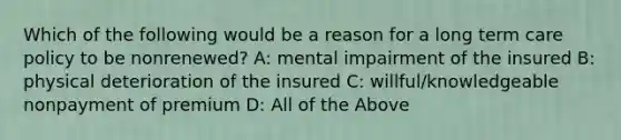 Which of the following would be a reason for a long term care policy to be nonrenewed? A: mental impairment of the insured B: physical deterioration of the insured C: willful/knowledgeable nonpayment of premium D: All of the Above