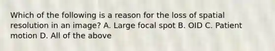 Which of the following is a reason for the loss of spatial resolution in an image? A. Large focal spot B. OID C. Patient motion D. All of the above