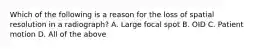 Which of the following is a reason for the loss of spatial resolution in a radiograph? A. Large focal spot B. OID C. Patient motion D. All of the above