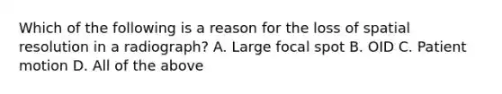 Which of the following is a reason for the loss of spatial resolution in a radiograph? A. Large focal spot B. OID C. Patient motion D. All of the above