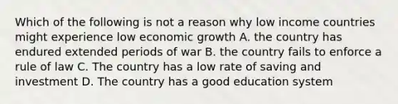 Which of the following is not a reason why low income countries might experience low economic growth A. the country has endured extended periods of war B. the country fails to enforce a rule of law C. The country has a low rate of saving and investment D. The country has a good education system