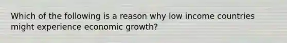 Which of the following is a reason why low income countries might experience economic growth?