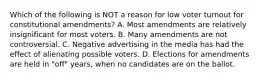 Which of the following is NOT a reason for low voter turnout for constitutional amendments? A. Most amendments are relatively insignificant for most voters. B. Many amendments are not controversial. C. Negative advertising in the media has had the effect of alienating possible voters. D. Elections for amendments are held in "off" years, when no candidates are on the ballot.