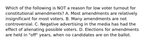 Which of the following is NOT a reason for low voter turnout for constitutional amendments? A. Most amendments are relatively insignificant for most voters. B. Many amendments are not controversial. C. Negative advertising in the media has had the effect of alienating possible voters. D. Elections for amendments are held in "off" years, when no candidates are on the ballot.