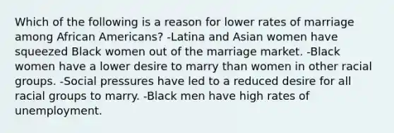 Which of the following is a reason for lower rates of marriage among African Americans? -Latina and Asian women have squeezed Black women out of the marriage market. -Black women have a lower desire to marry than women in other racial groups. -Social pressures have led to a reduced desire for all racial groups to marry. -Black men have high rates of unemployment.