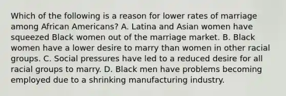 Which of the following is a reason for lower rates of marriage among African Americans? A. Latina and Asian women have squeezed Black women out of the marriage market. B. Black women have a lower desire to marry than women in other racial groups. C. Social pressures have led to a reduced desire for all racial groups to marry. D. Black men have problems becoming employed due to a shrinking manufacturing industry.