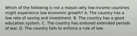 Which of the following is not a reason why low-income countries might experience low economic growth? A. The country has a low rate of saving and investment. B. The country has a good education system. C. The country has endured extended periods of war. D. The country fails to enforce a rule of law.