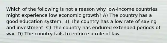 Which of the following is not a reason why low-income countries might experience low economic growth? A) The country has a good education system. B) The country has a low rate of saving and investment. C) The country has endured extended periods of war. D) The country fails to enforce a rule of law.