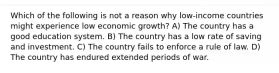 Which of the following is not a reason why low-income countries might experience low economic growth? A) The country has a good education system. B) The country has a low rate of saving and investment. C) The country fails to enforce a rule of law. D) The country has endured extended periods of war.