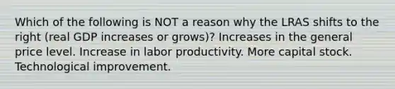 Which of the following is NOT a reason why the LRAS shifts to the right (real GDP increases or grows)? Increases in the general price level. Increase in labor productivity. More capital stock. Technological improvement.