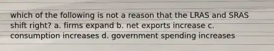 which of the following is not a reason that the LRAS and SRAS shift right? a. firms expand b. net exports increase c. consumption increases d. government spending increases