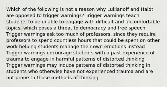 Which of the following is not a reason why Lukianoff and Haidt are opposed to trigger warnings? Trigger warnings teach students to be unable to engage with difficult and uncomfortable topics, which poses a threat to democracy and free speech Trigger warnings ask too much of professors, since they require professors to spend countless hours that could be spent on other work helping students manage their own emotions instead Trigger warnings encourage students with a past experience of trauma to engage in harmful patterns of distorted thinking Trigger warnings may induce patterns of distorted thinking in students who otherwise have not experienced trauma and are not prone to those methods of thinking