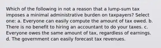 Which of the following in not a reason that a lump-sum tax imposes a minimal administrative burden on taxpayers? Select one: a. Everyone can easily compute the amount of tax owed. b. There is no benefit to hiring an accountant to do your taxes. c. Everyone owes the same amount of tax, regardless of earnings. d. The government can easily forecast tax revenues.