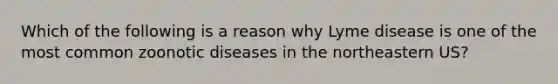 Which of the following is a reason why Lyme disease is one of the most common zoonotic diseases in the northeastern US?