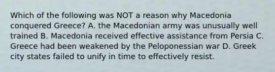 Which of the following was NOT a reason why Macedonia conquered Greece? A. the Macedonian army was unusually well trained B. Macedonia received effective assistance from Persia C. Greece had been weakened by the Peloponessian war D. Greek city states failed to unify in time to effectively resist.