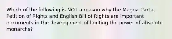 Which of the following is NOT a reason why the Magna Carta, Petition of Rights and English Bill of Rights are important documents in the development of limiting the power of absolute monarchs?