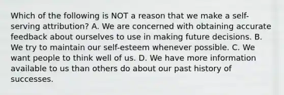 Which of the following is NOT a reason that we make a self-serving attribution? A. We are concerned with obtaining accurate feedback about ourselves to use in making future decisions. B. We try to maintain our self-esteem whenever possible. C. We want people to think well of us. D. We have more information available to us than others do about our past history of successes.