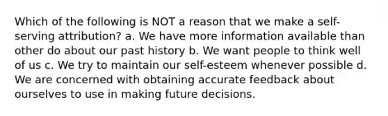 Which of the following is NOT a reason that we make a self-serving attribution? a. We have more information available than other do about our past history b. We want people to think well of us c. We try to maintain our self-esteem whenever possible d. We are concerned with obtaining accurate feedback about ourselves to use in making future decisions.