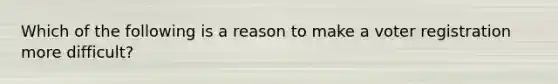 Which of the following is a reason to make a voter registration more difficult?