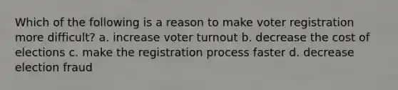 Which of the following is a reason to make voter registration more difficult? a. increase voter turnout b. decrease the cost of elections c. make the registration process faster d. decrease election fraud