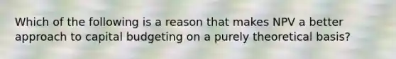 Which of the following is a reason that makes NPV a better approach to capital budgeting on a purely theoretical basis?