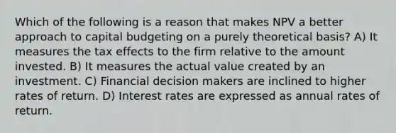 Which of the following is a reason that makes NPV a better approach to capital budgeting on a purely theoretical basis? A) It measures the tax effects to the firm relative to the amount invested. B) It measures the actual value created by an investment. C) Financial decision makers are inclined to higher rates of return. D) Interest rates are expressed as annual rates of return.