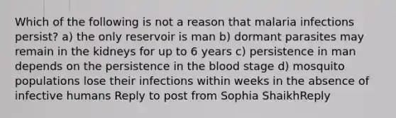 Which of the following is not a reason that malaria infections persist? a) the only reservoir is man b) dormant parasites may remain in the kidneys for up to 6 years c) persistence in man depends on the persistence in the blood stage d) mosquito populations lose their infections within weeks in the absence of infective humans Reply to post from Sophia ShaikhReply