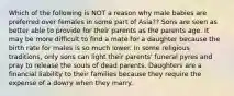 Which of the following is NOT a reason why male babies are preferred over females in some part of Asia?? ​Sons are seen as better able to provide for their parents as the parents age. ​It may be more difficult to find a mate for a daughter because the birth rate for males is so much lower. ​In some religious traditions, only sons can light their parents' funeral pyres and pray to release the souls of dead parents. ​Daughters are a financial liability to their families because they require the expense of a dowry when they marry.