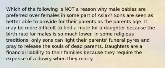 Which of the following is NOT a reason why male babies are preferred over females in some part of Asia?? ​Sons are seen as better able to provide for their parents as the parents age. ​It may be more difficult to find a mate for a daughter because the birth rate for males is so much lower. ​In some religious traditions, only sons can light their parents' funeral pyres and pray to release the souls of dead parents. ​Daughters are a financial liability to their families because they require the expense of a dowry when they marry.