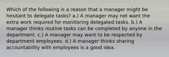 Which of the following is a reason that a manager might be hesitant to delegate tasks? a.) A manager may not want the extra work required for monitoring delegated tasks. b.) A manager thinks routine tasks can be completed by anyone in the department. c.) A manager may want to be respected by department employees. d.) A manager thinks sharing accountability with employees is a good idea.