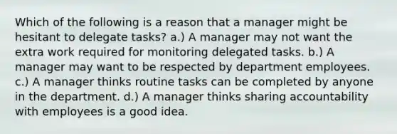 Which of the following is a reason that a manager might be hesitant to delegate tasks? a.) A manager may not want the extra work required for monitoring delegated tasks. b.) A manager may want to be respected by department employees. c.) A manager thinks routine tasks can be completed by anyone in the department. d.) A manager thinks sharing accountability with employees is a good idea.