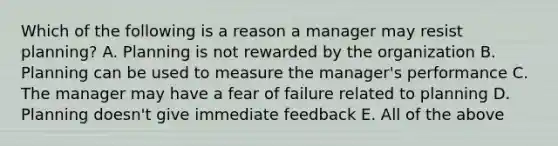 Which of the following is a reason a manager may resist planning? A. Planning is not rewarded by the organization B. Planning can be used to measure the manager's performance C. The manager may have a fear of failure related to planning D. Planning doesn't give immediate feedback E. All of the above