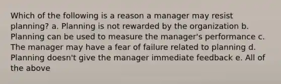 Which of the following is a reason a manager may resist planning? a. Planning is not rewarded by the organization b. Planning can be used to measure the manager's performance c. The manager may have a fear of failure related to planning d. Planning doesn't give the manager immediate feedback e. All of the above