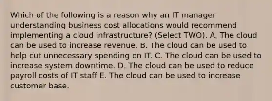 Which of the following is a reason why an IT manager understanding business cost allocations would recommend implementing a cloud infrastructure? (Select TWO). A. The cloud can be used to increase revenue. B. The cloud can be used to help cut unnecessary spending on IT. C. The cloud can be used to increase system downtime. D. The cloud can be used to reduce payroll costs of IT staff E. The cloud can be used to increase customer base.