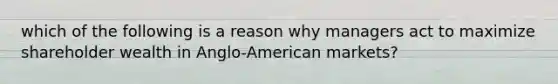 which of the following is a reason why managers act to maximize shareholder wealth in Anglo-American markets?