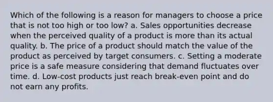 Which of the following is a reason for managers to choose a price that is not too high or too low? a. Sales opportunities decrease when the perceived quality of a product is <a href='https://www.questionai.com/knowledge/keWHlEPx42-more-than' class='anchor-knowledge'>more than</a> its actual quality. b. The price of a product should match the value of the product as perceived by target consumers. c. Setting a moderate price is a safe measure considering that demand fluctuates over time. d. Low-cost products just reach break-even point and do not earn any profits.