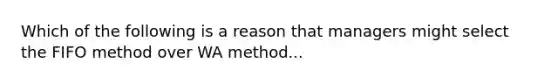 Which of the following is a reason that managers might select the FIFO method over WA method...