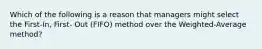 Which of the following is a reason that managers might select the First-In, First- Out (FIFO) method over the Weighted-Average method?