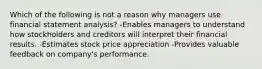 Which of the following is not a reason why managers use financial statement analysis? -Enables managers to understand how stockholders and creditors will interpret their financial results. -Estimates stock price appreciation -Provides valuable feedback on company's performance.