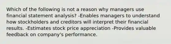 Which of the following is not a reason why managers use financial statement analysis? -Enables managers to understand how stockholders and creditors will interpret their financial results. -Estimates stock price appreciation -Provides valuable feedback on company's performance.