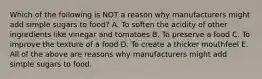 Which of the following is NOT a reason why manufacturers might add simple sugars to food? A. To soften the acidity of other ingredients like vinegar and tomatoes B. To preserve a food C. To improve the texture of a food D. To create a thicker mouthfeel E. All of the above are reasons why manufacturers might add simple sugars to food.