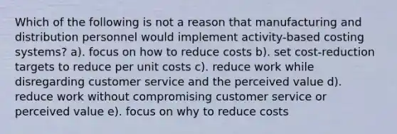 Which of the following is not a reason that manufacturing and distribution personnel would implement activity-based costing systems? a). focus on how to reduce costs b). set cost-reduction targets to reduce per unit costs c). reduce work while disregarding customer service and the perceived value d). reduce work without compromising customer service or perceived value e). focus on why to reduce costs