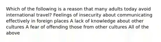 Which of the following is a reason that many adults today avoid international travel? Feelings of insecurity about communicating effectively in foreign places A lack of knowledge about other cultures A fear of offending those from other cultures All of the above