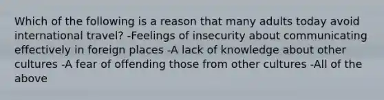 Which of the following is a reason that many adults today avoid international travel? -Feelings of insecurity about communicating effectively in foreign places -A lack of knowledge about other cultures -A fear of offending those from other cultures -All of the above