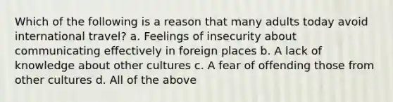 Which of the following is a reason that many adults today avoid international travel? a. Feelings of insecurity about communicating effectively in foreign places b. A lack of knowledge about other cultures c. A fear of offending those from other cultures d. All of the above