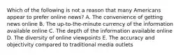 Which of the following is not a reason that many Americans appear to prefer online news? A. The convenience of getting news online B. The up-to-the-minute currency of the information available online C. The depth of the information available online D. The diversity of online viewpoints E. The accuracy and objectivity compared to traditional media outlets