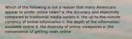 Which of the following is not a reason that many Americans appear to prefer online news? a. the accuracy and objectivity compared to traditional media outlets b. the up-to-the-minute currency of online information c. the depth of the information available online d. the diversity of online viewpoints e. the convenience of getting news online