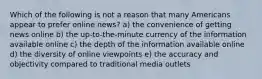 Which of the following is not a reason that many Americans appear to prefer online news? a) the convenience of getting news online b) the up-to-the-minute currency of the information available online c) the depth of the information available online d) the diversity of online viewpoints e) the accuracy and objectivity compared to traditional media outlets